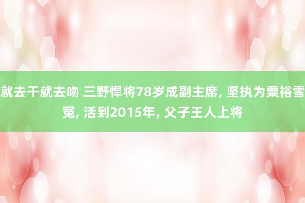 就去干就去吻 三野悍将78岁成副主席， 坚执为粟裕雪冤， 活到2015年， 父子王人上将