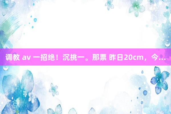 调教 av 一招绝!沉挑一。那票 昨日20cm,今...