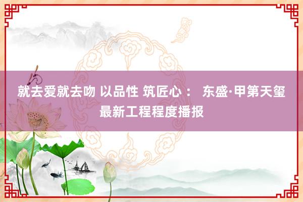 就去爱就去吻 以品性 筑匠心 ： 东盛·甲第天玺最新工程程度播报