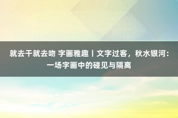 就去干就去吻 字画雅趣丨文字过客，秋水银河：一场字画中的碰见与隔离