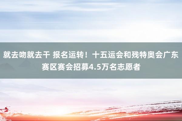 就去吻就去干 报名运转！十五运会和残特奥会广东赛区赛会招募4.5万名志愿者