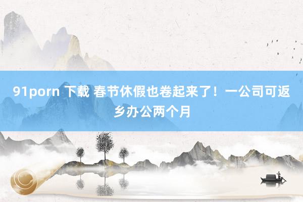91porn 下载 春节休假也卷起来了！一公司可返乡办公两个月