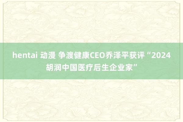 hentai 动漫 争渡健康CEO乔泽平获评“2024胡润中国医疗后生企业家”