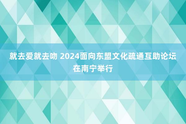 就去爱就去吻 2024面向东盟文化疏通互助论坛在南宁举行