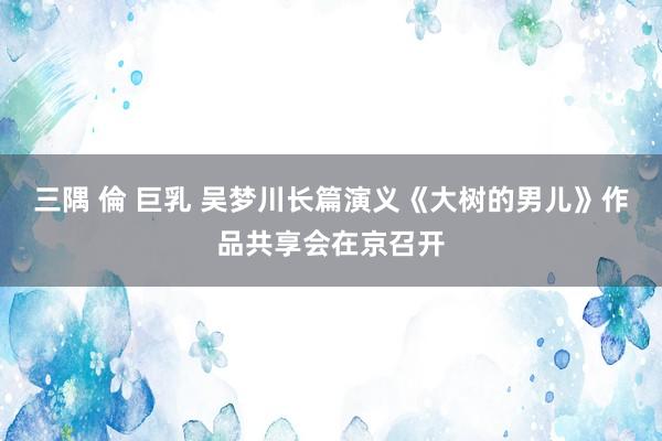 三隅 倫 巨乳 吴梦川长篇演义《大树的男儿》作品共享会在京召开