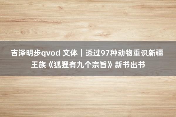 吉泽明步qvod 文体｜透过97种动物重识新疆 王族《狐狸有九个宗旨》新书出书