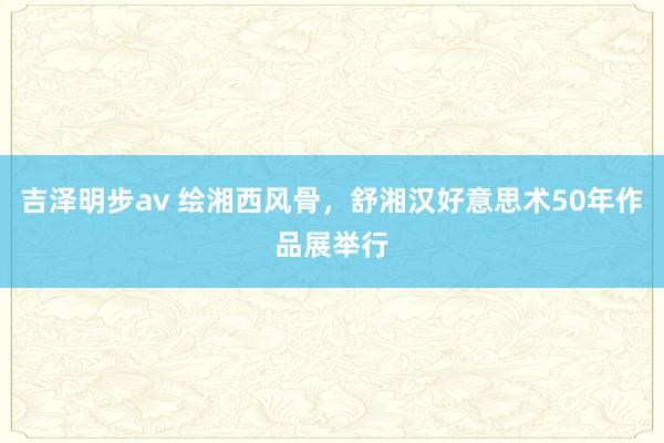 吉泽明步av 绘湘西风骨，舒湘汉好意思术50年作品展举行