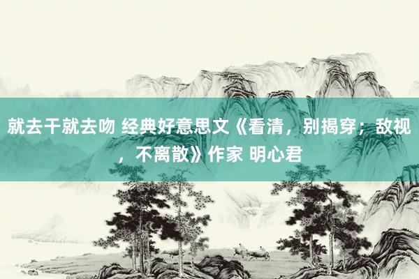 就去干就去吻 经典好意思文《看清，别揭穿；敌视，不离散》作家 明心君