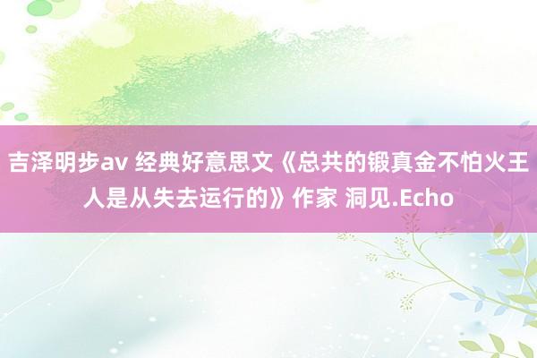 吉泽明步av 经典好意思文《总共的锻真金不怕火王人是从失去运行的》作家 洞见.Echo