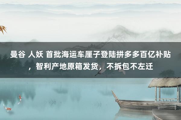 曼谷 人妖 首批海运车厘子登陆拼多多百亿补贴，智利产地原箱发货，不拆包不左迁