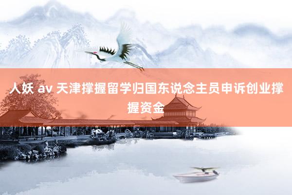 人妖 av 天津撑握留学归国东说念主员申诉创业撑握资金