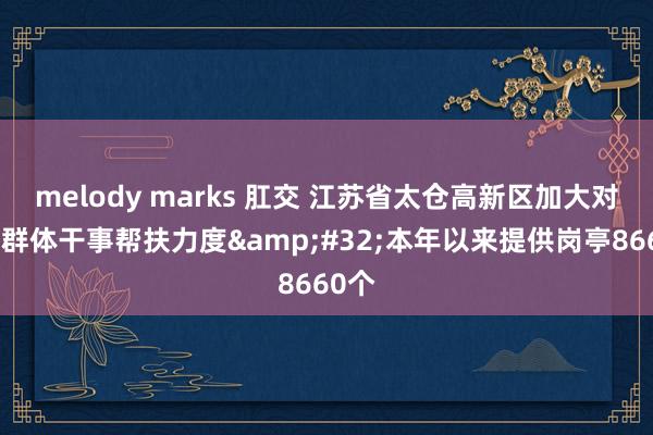 melody marks 肛交 江苏省太仓高新区加大对要点群体干事帮扶力度&#32;本年以来提供岗亭8660个