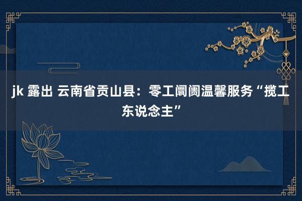 jk 露出 云南省贡山县：零工阛阓温馨服务“揽工东说念主”