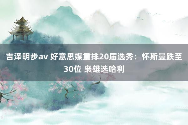 吉泽明步av 好意思媒重排20届选秀：怀斯曼跌至30位 枭雄选哈利