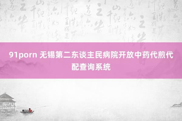 91porn 无锡第二东谈主民病院开放中药代煎代配查询系统