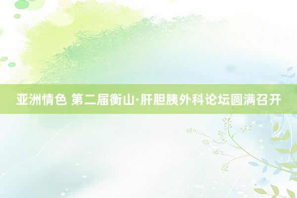 亚洲情色 第二届衡山·肝胆胰外科论坛圆满召开