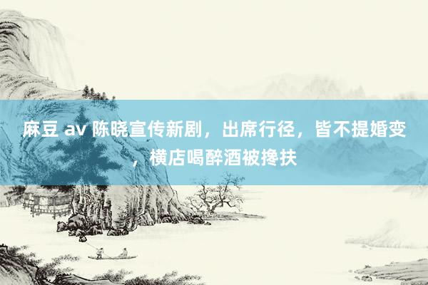 麻豆 av 陈晓宣传新剧，出席行径，皆不提婚变，横店喝醉酒被搀扶
