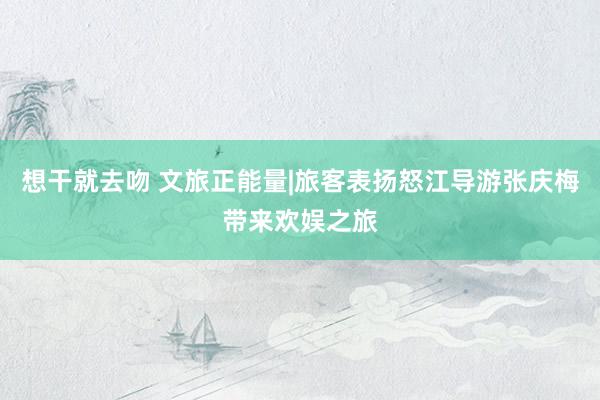 想干就去吻 文旅正能量|旅客表扬怒江导游张庆梅带来欢娱之旅