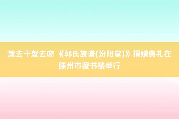 就去干就去吻 《郭氏族谱(汾阳堂)》捐赠典礼在滕州市藏书楼举行
