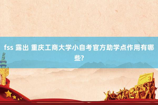 fss 露出 重庆工商大学小自考官方助学点作用有哪些?