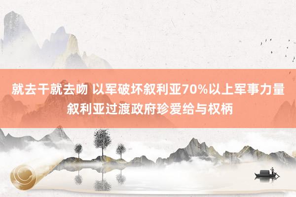 就去干就去吻 以军破坏叙利亚70%以上军事力量 叙利亚过渡政府珍爱给与权柄