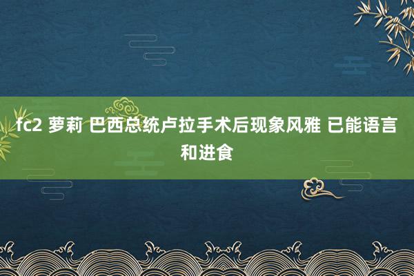 fc2 萝莉 巴西总统卢拉手术后现象风雅 已能语言和进食