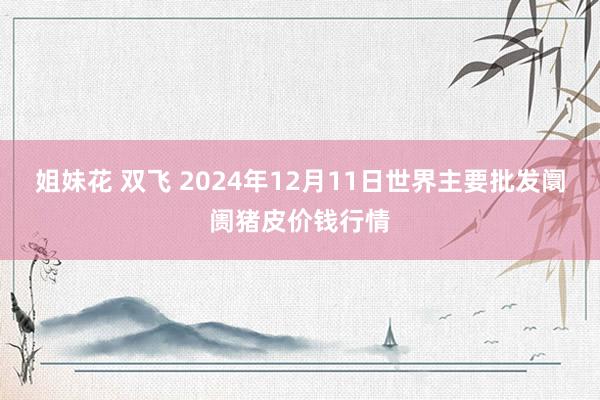 姐妹花 双飞 2024年12月11日世界主要批发阛阓猪皮价钱行情