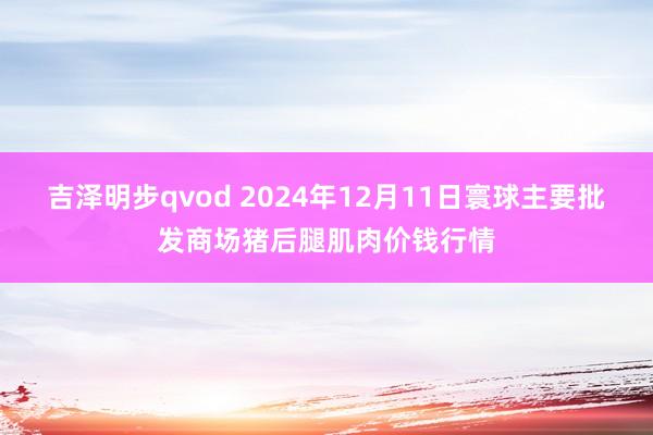 吉泽明步qvod 2024年12月11日寰球主要批发商场猪后腿肌肉价钱行情