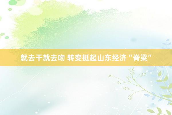 就去干就去吻 转变挺起山东经济“脊梁”