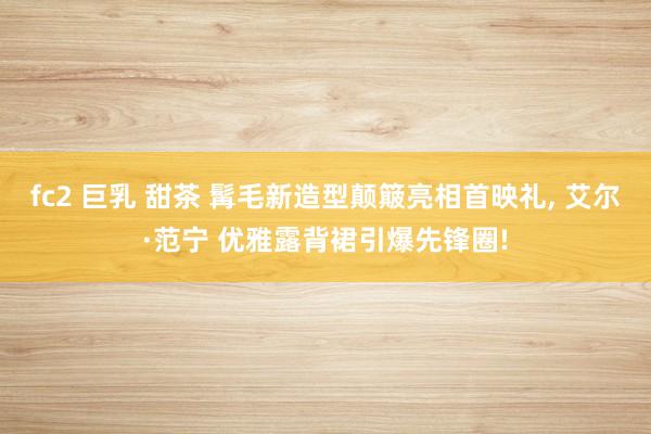 fc2 巨乳 甜茶 髯毛新造型颠簸亮相首映礼， 艾尔·范宁 优雅露背裙引爆先锋圈!