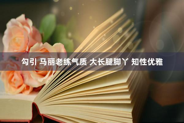 勾引 马丽老练气质 大长腿脚丫 知性优雅