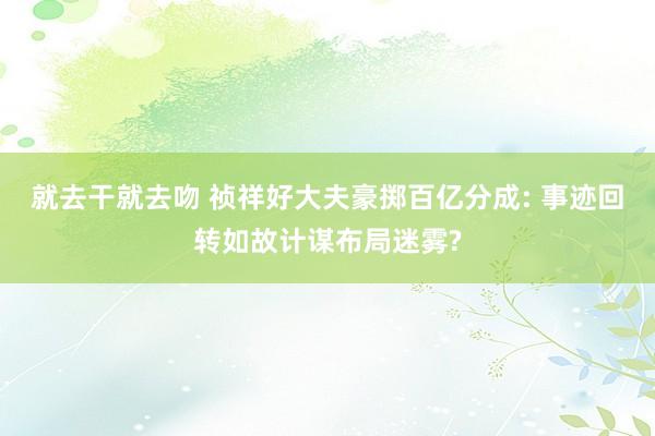 就去干就去吻 祯祥好大夫豪掷百亿分成: 事迹回转如故计谋布局迷雾?