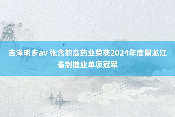 吉泽明步av 张含韵岛药业荣获2024年度黑龙江省制造业单项冠军
