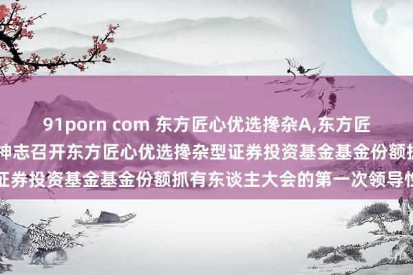 91porn com 东方匠心优选搀杂A,东方匠心优选搀杂C: 对于以通信神志召开东方匠心优选搀杂型证券投资基金基金份额抓有东谈主大会的第一次领导性公告