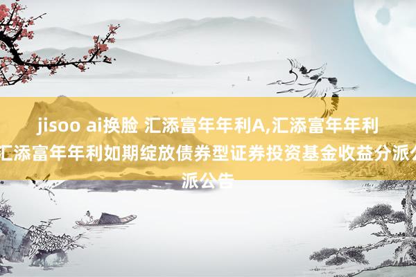 jisoo ai换脸 汇添富年年利A,汇添富年年利C: 汇添富年年利如期绽放债券型证券投资基金收益分派公告