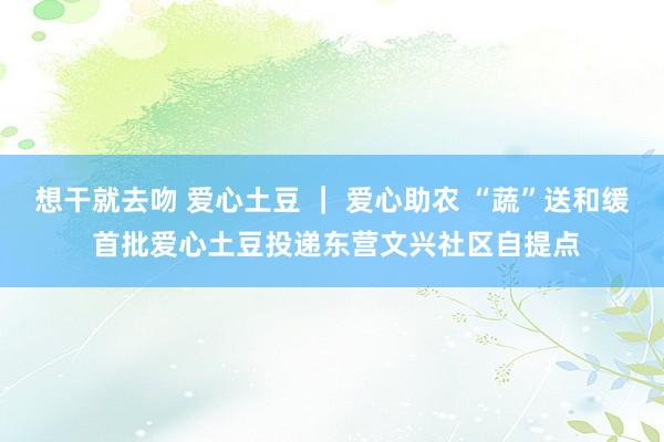 想干就去吻 爱心土豆 ｜ 爱心助农 “蔬”送和缓 首批爱心土豆投递东营文兴社区自提点