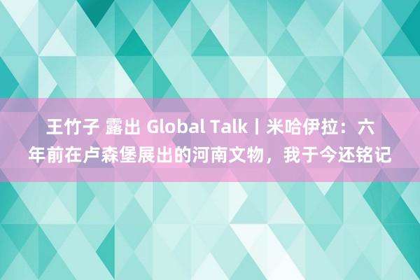 王竹子 露出 Global Talk丨米哈伊拉：六年前在卢森堡展出的河南文物，我于今还铭记