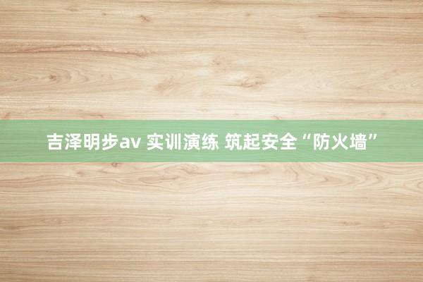吉泽明步av 实训演练 筑起安全“防火墙”