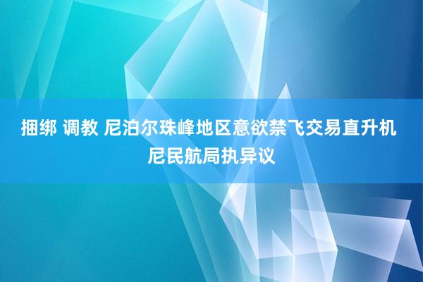 捆绑 调教 尼泊尔珠峰地区意欲禁飞交易直升机 尼民航局执异议