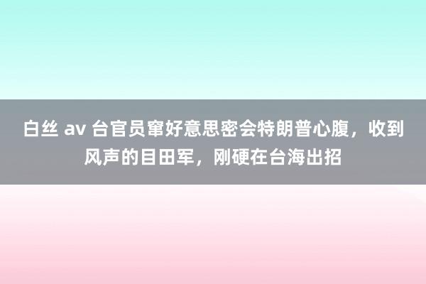 白丝 av 台官员窜好意思密会特朗普心腹，收到风声的目田军，刚硬在台海出招