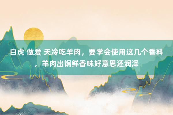 白虎 做爱 天冷吃羊肉，要学会使用这几个香料，羊肉出锅鲜香味好意思还润泽