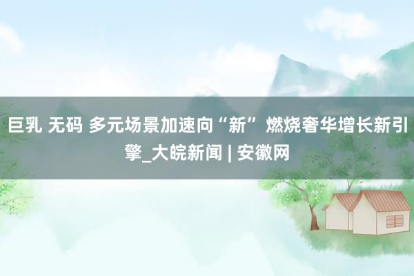 巨乳 无码 多元场景加速向“新” 燃烧奢华增长新引擎_大皖新闻 | 安徽网