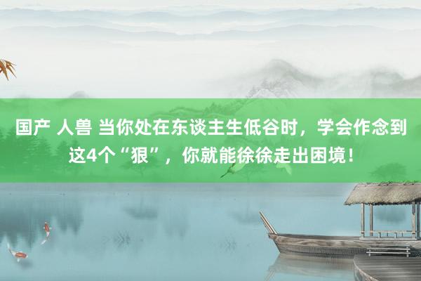 国产 人兽 当你处在东谈主生低谷时，学会作念到这4个“狠”，你就能徐徐走出困境！