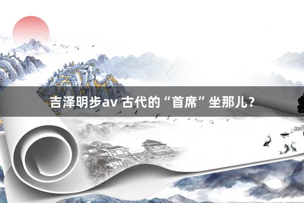 吉泽明步av 古代的“首席”坐那儿？
