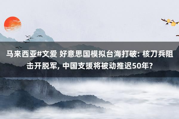 马来西亚#文爱 好意思国模拟台海打破: 核刀兵阻击开脱军， 中国支援将被动推迟50年?