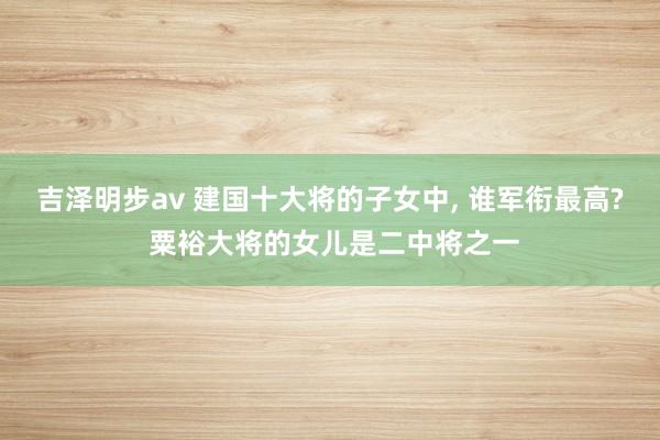 吉泽明步av 建国十大将的子女中， 谁军衔最高? 粟裕大将的女儿是二中将之一