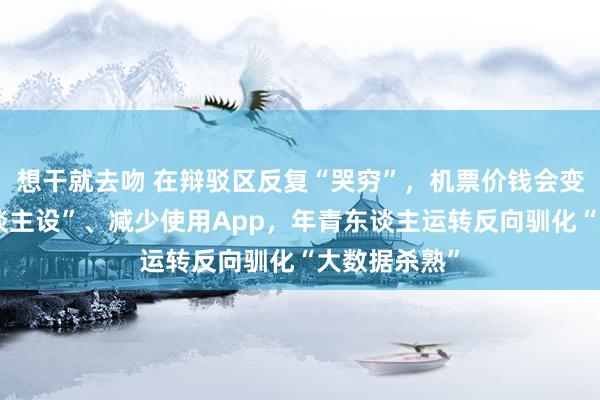 想干就去吻 在辩驳区反复“哭穷”，机票价钱会变低？立“东谈主设”、减少使用App，年青东谈主运转反向驯化“大数据杀熟”