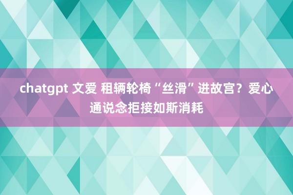 chatgpt 文爱 租辆轮椅“丝滑”进故宫？爱心通说念拒接如斯消耗
