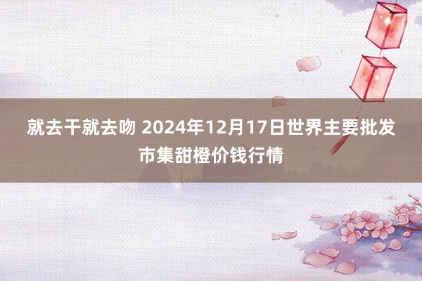 就去干就去吻 2024年12月17日世界主要批发市集甜橙价钱行情