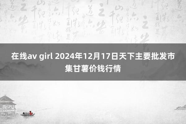 在线av girl 2024年12月17日天下主要批发市集甘薯价钱行情
